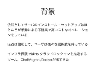 背景 
依然としてサーバのインストール・セットアップはほ 
とんどが手動による不確実で高コストなオペレーショ 
ンをしている 
IaaSは飽和して、ユーザは様々な選択肢を持っている 
インフラ界隈ではNo クラウドロックインを推進する 
ツール、Chef/Vagrant/Dockerが出てきた 
 