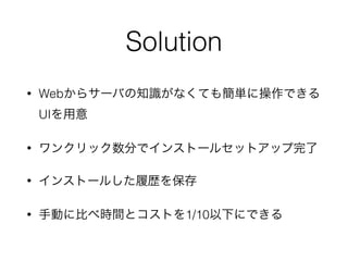 Solution 
• Webからサーバの知識がなくても簡単に操作できる 
UIを用意 
• ワンクリック数分でインストールセットアップ完了 
• インストールした履歴を保存 
• 手動に比べ時間とコストを1/10以下にできる 
 
