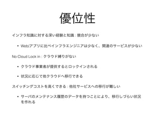 優位性 
インフラ知識に対する深い経験と知識 : 競合が少ない 
• Web/アプリに比べインフラエンジニアは少なく、関連のサービスが少ない 
No Cloud Lock in : クラウド縛りがない 
• クラウド事業者が提供するとロックインされる 
• 状況に応じて他クラウドへ移行できる 
スイッチングコストを高くできる : 他社サービスへの移行が難しい 
• サーバのメンテナンス履歴のデータを持つことにより、移行しづらい状況 
を作れる 
 