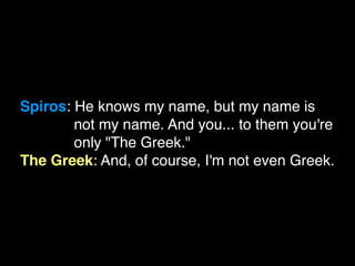 Spiros: He knows my name, but my name is
        not my name. And you... to them you're
        only "The Greek."
The Greek: And, of course, I'm not even Greek.
 