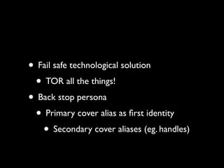 • Fail safe technological solution
 • TOR all the things!
• Back stop persona
 • Primary cover alias as ﬁrst identity
   • Secondary cover aliases (eg. handles)
 