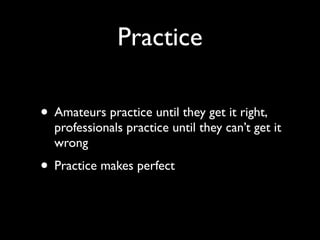 Practice

• Amateurs practice until they get it right,
  professionals practice until they can’t get it
  wrong
• Practice makes perfect
 