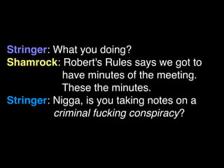 Stringer: What you doing?
Shamrock: Robert's Rules says we got to
            have minutes of the meeting.
            These the minutes.
Stringer: Nigga, is you taking notes on a
          criminal fucking conspiracy?
 