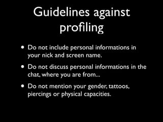 Guidelines against
        proﬁling
• Do not include personal informations in
  your nick and screen name.
• Do not discuss personal informations in the
  chat, where you are from...
• Do not mention your gender, tattoos,
  piercings or physical capacities.
 