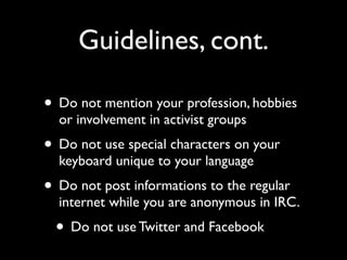 Guidelines, cont.

• Do not mention your profession, hobbies
  or involvement in activist groups
• Do not use special characters on your
  keyboard unique to your language
• Do not post informations to the regular
  internet while you are anonymous in IRC.
 • Do not use Twitter and Facebook
 