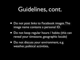 Guidelines, cont.

• Do not post links to Facebook images. The
  image name contains a personal ID.
• Do not keep regular hours / habits (this can
  reveal your timezone, geographic locale)
• Do not discuss your environment, e.g.
  weather, political activities,
 
