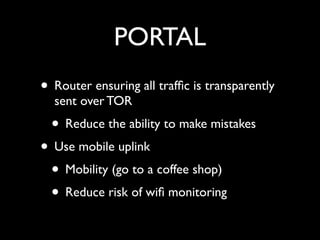 PORTAL
• Router ensuring all trafﬁc is transparently
  sent over TOR
  • Reduce the ability to make mistakes
• Use mobile uplink
 • Mobility (go to a coffee shop)
 • Reduce risk of wiﬁ monitoring
 