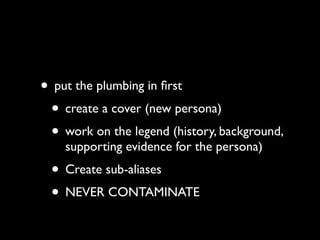 • put the plumbing in ﬁrst
 • create a cover (new persona)
 • work on the legend (history, background,
    supporting evidence for the persona)
 • Create sub-aliases
 • NEVER CONTAMINATE
 