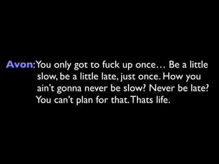 Avon:You only got to fuck up once… Be a little
     slow, be a little late, just once. How you
     ain’t gonna never be slow? Never be late?
     You can’t plan for that. Thats life.
 