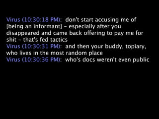 Virus (10:30:18 PM): don't start accusing me of
[being an informant] - especially after you
disappeared and came back offering to pay me for
shit - that's fed tactics
Virus (10:30:31 PM): and then your buddy, topiary,
who lives in the most random place
Virus (10:30:36 PM): who's docs weren't even public
 