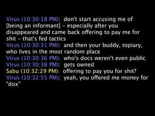 Virus (10:30:18 PM): don't start accusing me of
[being an informant] - especially after you
disappeared and came back offering to pay me for
shit - that's fed tactics
Virus (10:30:31 PM): and then your buddy, topiary,
who lives in the most random place
Virus (10:30:36 PM): who's docs weren't even public
Virus (10:30:38 PM): gets owned
Sabu (10:32:29 PM): offering to pay you for shit?
Virus (10:32:55 PM): yeah, you offered me money for
"dox"
 