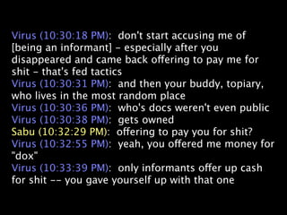 Virus (10:30:18 PM): don't start accusing me of
[being an informant] - especially after you
disappeared and came back offering to pay me for
shit - that's fed tactics
Virus (10:30:31 PM): and then your buddy, topiary,
who lives in the most random place
Virus (10:30:36 PM): who's docs weren't even public
Virus (10:30:38 PM): gets owned
Sabu (10:32:29 PM): offering to pay you for shit?
Virus (10:32:55 PM): yeah, you offered me money for
"dox"
Virus (10:33:39 PM): only informants offer up cash
for shit -- you gave yourself up with that one
 