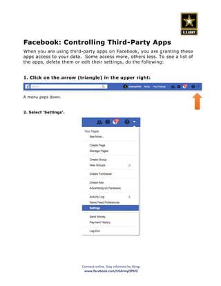 Connect online. Stay informed by liking:
www.facebook.com/USArmyOPSEC
Facebook: Controlling Third-Party Apps
When you are using third-party apps on Facebook, you are granting these
apps access to your data. Some access more, others less. To see a list of
the apps, delete them or edit their settings, do the following:
1. Click on the arrow (triangle) in the upper right:
A menu pops down.
2. Select ‘Settings’.
 