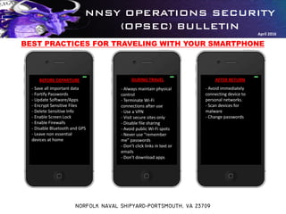 NNSY OPERATIONS SECURITY
(OPSEC) BULLETIN
NORFOLK NAVAL SHIPYARD-PORTSMOUTH, VA 23709
April 2016
BEFORE DEPARTURE DURING TRAVEL AFTER RETURN
- Save all important data
- Fortify Passwords
- Update Software/Apps
- Encrypt Sensitive Files
- Delete Sensitive Info
- Enable Screen Lock
- Enable Firewalls
- Disable Bluetooth and GPS
- Leave non essential
devices at home
BEST PRACTICES FOR TRAVELING WITH YOUR SMARTPHONE
- Always maintain physical
control
- Terminate Wi-Fi
connections after use
- Use a VPN
- Visit secure sites only
- Disable file sharing
- Avoid public Wi-Fi spots
- Never use “remember
me” passwords
- Don’t click links in text or
emails
- Don’t download apps
- Avoid immediately
connecting device to
personal networks.
- Scan devices for
malware
- Change passwords
 