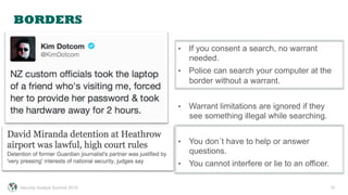 BORDERS
10
•  If you consent a search, no warrant
needed.
•  Police can search your computer at the
border without a warrant.
•  Warrant limitations are ignored if they
see something illegal while searching.
•  You don´t have to help or answer
questions.
•  You cannot interfere or lie to an officer.
Security Analyst Summit 2015
 
