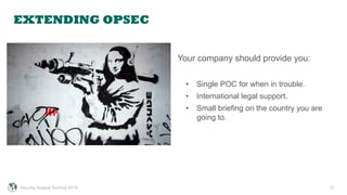 EXTENDING OPSEC
12
Your company should provide you:
•  Single POC for when in trouble.
•  International legal support.
•  Small briefing on the country you are
going to.
Security Analyst Summit 2015
 