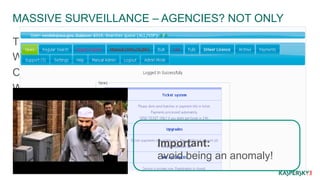 MASSIVE SURVEILLANCE – AGENCIES? NOT ONLY 
Trail of data and metadata – insane levels. 
What today looks secure, it might not be in the future. 
Companies getting huge amounts of data too. 
When leaks happen – fest. 
Important: 
avoid being an anomaly! 
 
