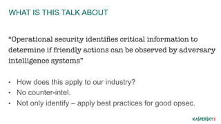 WHAT IS THIS TALK ABOUT 
“Operational security identifies critical information to 
determine if friendly actions can be observed by adversary 
intelligence systems” 
• How does this apply to our industry? 
• No counter-intel. 
• Not only identify – apply best practices for good opsec. 
 