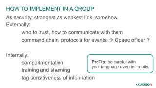 HOW TO IMPLEMENT IN A GROUP 
As security, strongest as weakest link, somehow. 
Externally: 
who to trust, how to communicate with them 
command chain, protocols for events à Opsec officer ? 
Internally: 
ProTip: be careful with 
your language even internally. 
compartmentation 
training and shaming 
tag sensitiveness of information 
 
