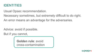 IDENTITIES 
Usual Opsec recommendation. 
Necessary sometimes, but extremely difficult to do right. 
An error means an advantage for the adversaries. 
Advice: avoid if possible. 
But if you cannot, 
Golden rule: avoid 
cross-contamination 
 