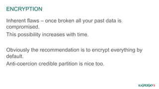 ENCRYPTION 
Inherent flaws – once broken all your past data is 
compromised. 
This possibility increases with time. 
Obviously the recommendation is to encrypt everything by 
default. 
Anti-coercion credible partition is nice too. 
 