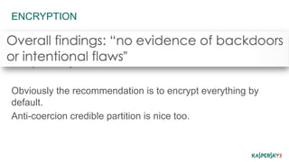 ENCRYPTION 
Inherent flaws – once broken all your past data is 
compromised. 
This possibility increases with time. 
Obviously the recommendation is to encrypt everything by 
default. 
Anti-coercion credible partition is nice too. 
 