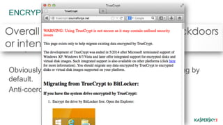 ENCRYPTION 
Inherent flaws – once broken all your past data is 
compromised. 
This possibility increases with time. 
Obviously the recommendation is to encrypt everything by 
default. 
Anti-coercion credible partition is nice too. 
 
