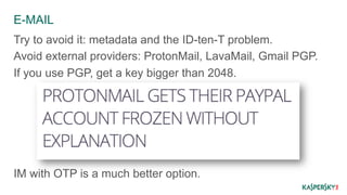 E-MAIL 
Try to avoid it: metadata and the ID-ten-T problem. 
Avoid external providers: ProtonMail, LavaMail, Gmail PGP. 
If you use PGP, get a key bigger than 2048. 
IM with OTP is a much better option. 
 