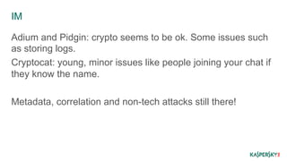 IM 
Adium and Pidgin: crypto seems to be ok. Some issues such 
as storing logs. 
Cryptocat: young, minor issues like people joining your chat if 
they know the name. 
Metadata, correlation and non-tech attacks still there! 
 