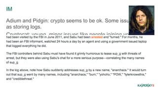 IM 
Adium and Pidgin: crypto seems to be ok. Some issues such 
as storing logs. 
Cryptocat: young, minor issues like people joining your chat if 
they know the name. 
Metadata, correlation and non-tech attacks still there! 
 