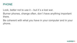 PHONE 
Look, better not to use it – but it´s a lost war. 
Burner phones, change often, don´t have anything important 
there. 
Be coherent with what you have in your computer and in your 
phone. 
 