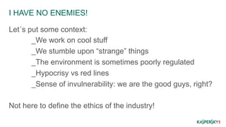 I HAVE NO ENEMIES! 
Let´s put some context: 
_We work on cool stuff 
_We stumble upon “strange” things 
_The environment is sometimes poorly regulated 
_Hypocrisy vs red lines 
_Sense of invulnerability: we are the good guys, right? 
Not here to define the ethics of the industry! 
 