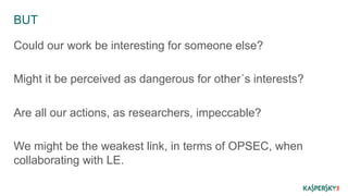 BUT 
Could our work be interesting for someone else? 
Might it be perceived as dangerous for other´s interests? 
Are all our actions, as researchers, impeccable? 
We might be the weakest link, in terms of OPSEC, when 
collaborating with LE. 
 