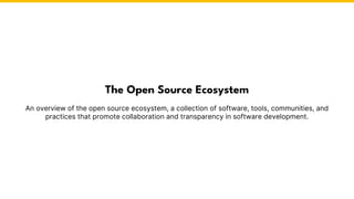 An overview of the open source ecosystem, a collection of software, tools, communities, and
practices that promote collaboration and transparency in software development.
The Open Source Ecosystem
 