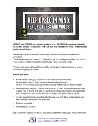Connect	online.	Stay	informed	by	liking:	
www.facebook.com/USArmyOPSEC	
OPSEC and PERSEC do not only apply to text. ANYTHING you share in public
should be shared responsibly: with OPSEC and PERSEC in mind. That includes
pictures and videos.
What may look like a harmless selfie, could provide valuable information to an
adversary.
Think before you post: How much information are you making available to the public?
Your location, military installation, branch, last name, rank and MOS?
You can use photo-editing software to blur certain parts of your pictures or videos.
Consider cropping the picture.
Before you post:
• Review each photo you publish or share from unofficial channels.
Where was it taken? What equipment is in the background?
Does it reveal details about your mission or job that should not be publicized?
• Don’t post anything that could be misconstrued or used for propaganda purposes.
A good rule of thumb is to look at your picture without your caption or explanation
and consider if it could be re-captioned to reflect poorly on coalition forces.
• Avoid images that show significant landmarks near their base of operations, and
black out last names and unit affiliations.
• Remove metadata.
• Do not tag the location.
Also use common courtesy: Do not post pictures of others unless you have permission.
 