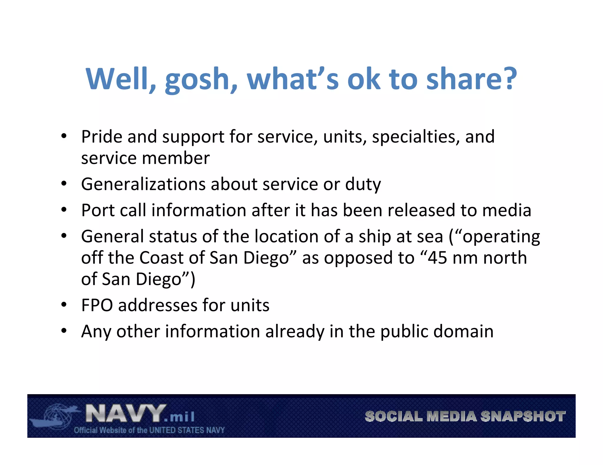 Well, gosh, what’s ok to share?
• Pride and support for service, units, specialties, and 
  service member
• Generalizations about service or duty
• Port call information after it has been released to media
• General status of the location of a ship at sea (“operating 
  off the Coast of San Diego” as opposed to “45 nm north 
  of San Diego”)
• FPO addresses for units
• Any other information already in the public domain
 