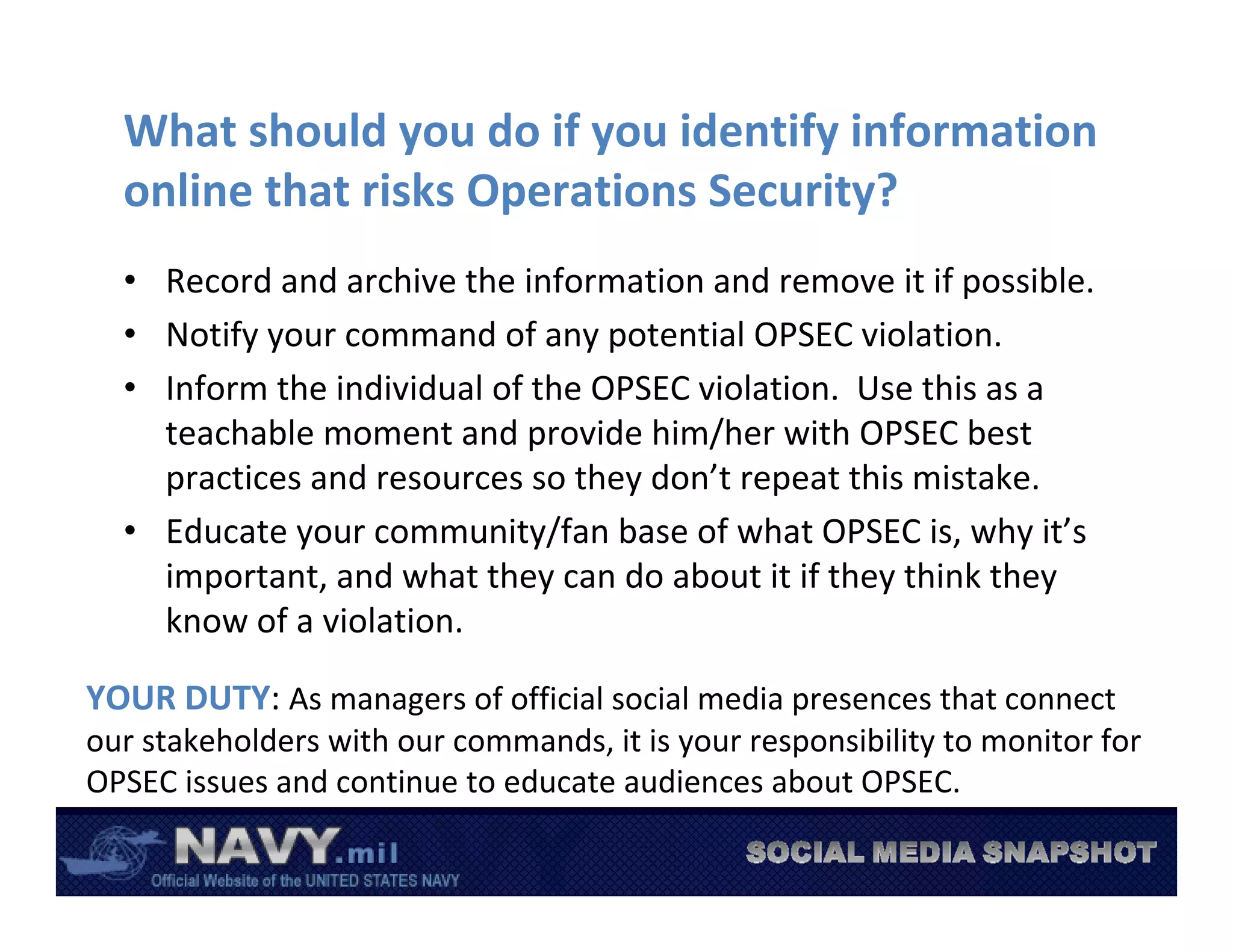 What should you do if you identify information 
  online that risks Operations Security?
  • Record and archive the information and remove it if possible.
  • Notify your command of any potential OPSEC violation.
  • Inform the individual of the OPSEC violation.  Use this as a 
    teachable moment and provide him/her with OPSEC best 
    practices and resources so they don’t repeat this mistake.
  • Educate your community/fan base of what OPSEC is, why it’s 
    important, and what they can do about it if they think they 
    know of a violation.

YOUR DUTY: As managers of official social media presences that connect 
our stakeholders with our commands, it is your responsibility to monitor for 
OPSEC issues and continue to educate audiences about OPSEC.
 