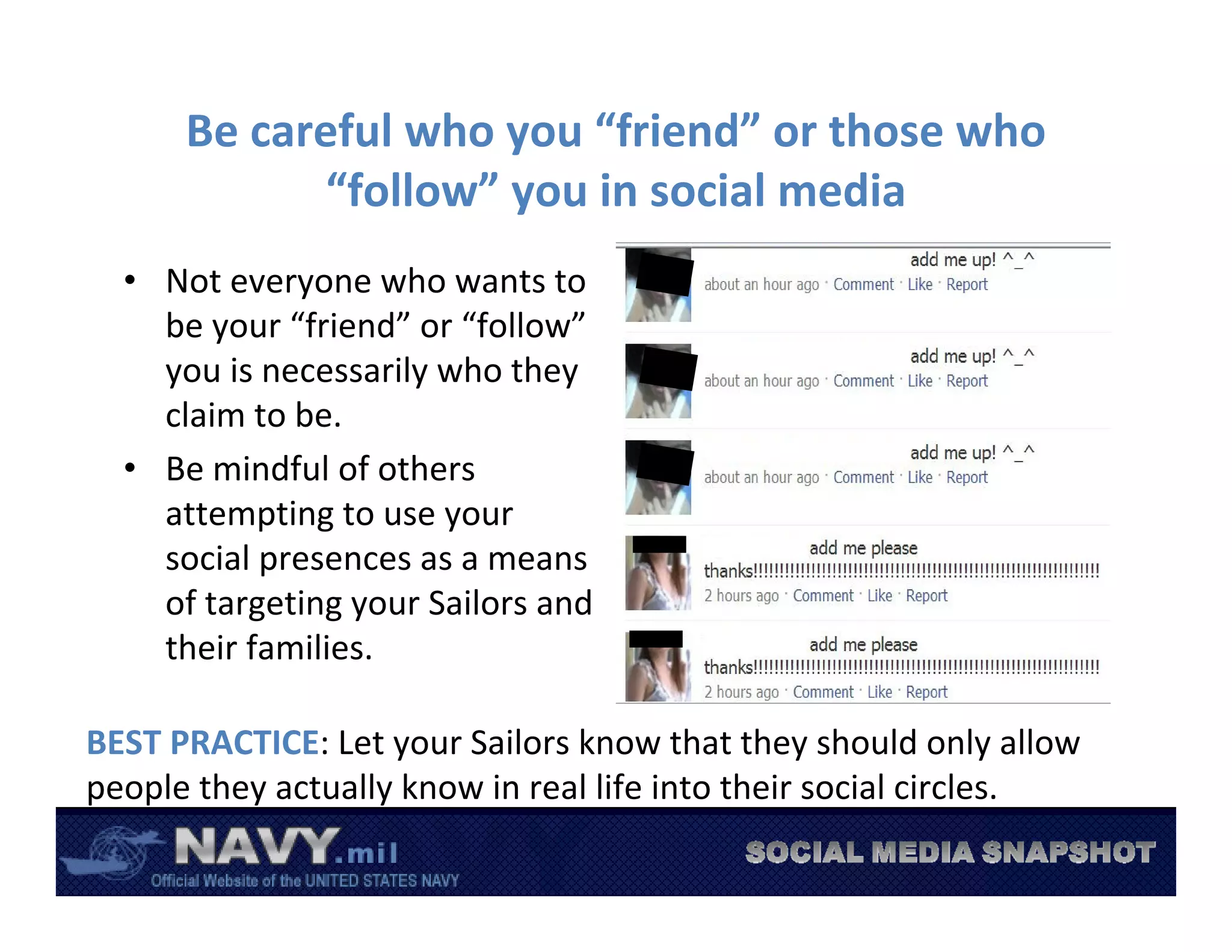 Be careful who you “friend” or those who 
            “follow” you in social media
  • Not everyone who wants to 
    be your “friend” or “follow”
    you is necessarily who they 
    claim to be.
  • Be mindful of others 
    attempting to use your 
    social presences as a means 
    of targeting your Sailors and 
    their families.

BEST PRACTICE: Let your Sailors know that they should only allow 
people they actually know in real life into their social circles. 
 