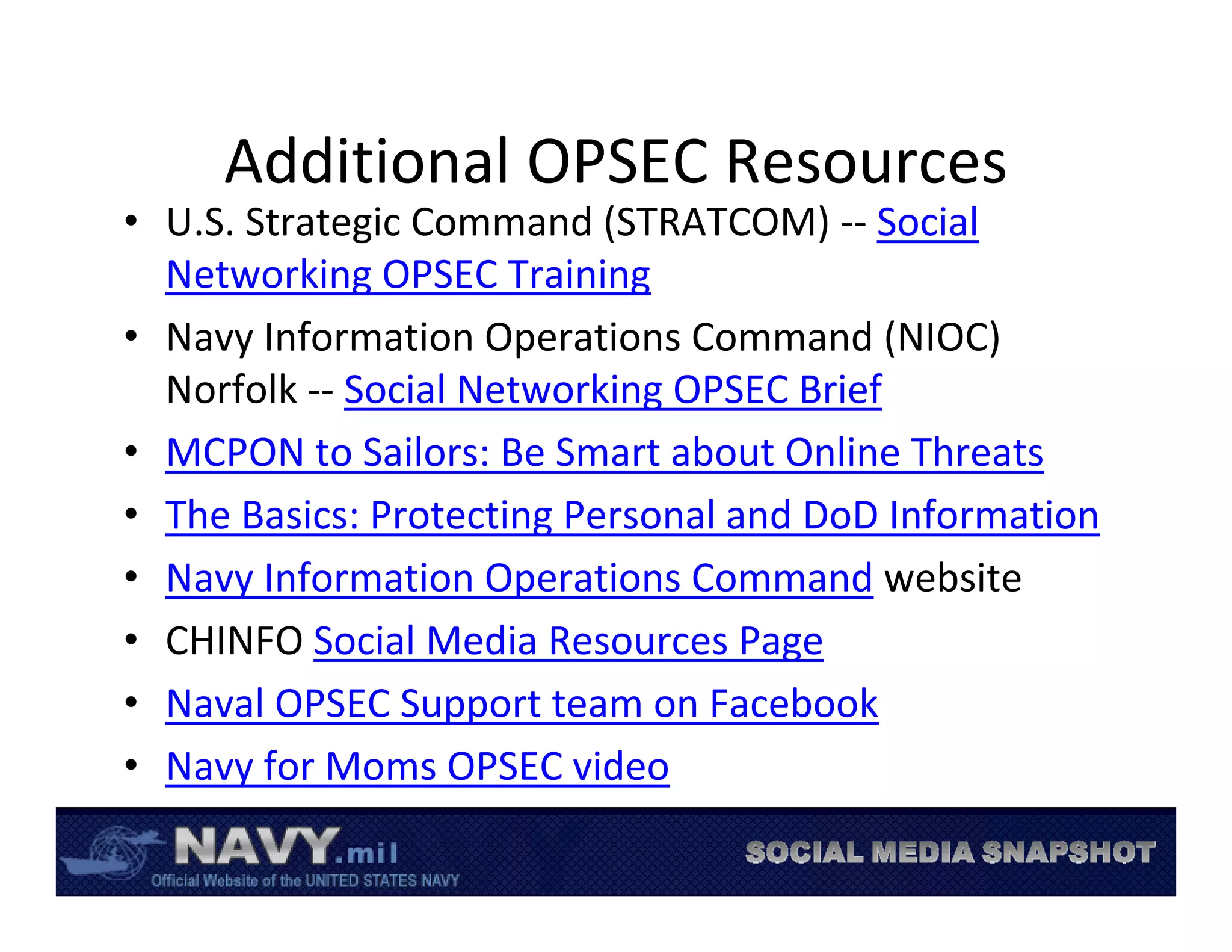 Additional OPSEC Resources
• U.S. Strategic Command (STRATCOM) ‐‐ Social 
  Networking OPSEC Training
• Navy Information Operations Command (NIOC) 
  Norfolk ‐‐ Social Networking OPSEC Brief
• MCPON to Sailors: Be Smart about Online Threats 
• The Basics: Protecting Personal and DoD Information
• Navy Information Operations Command website
• CHINFO Social Media Resources Page
• Naval OPSEC Support team on Facebook
• Navy for Moms OPSEC video
 