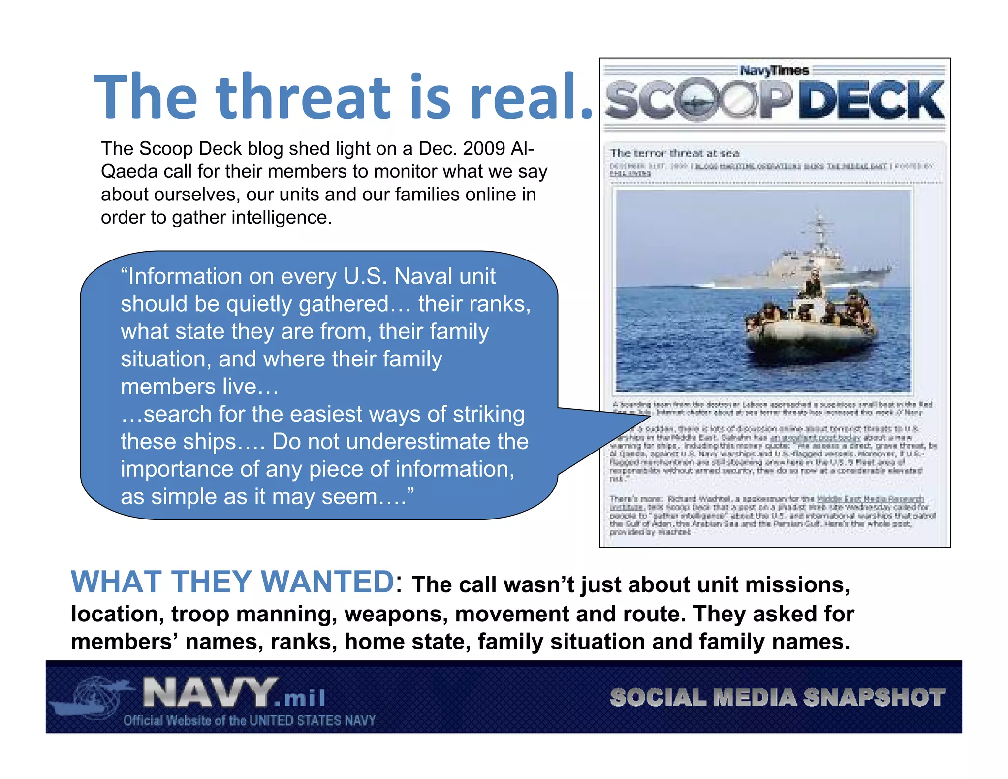 The threat is real.
  The Scoop Deck blog shed light on a Dec. 2009 Al-
  Qaeda call for their members to monitor what we say
  about ourselves, our units and our families online in
  order to gather intelligence.


    “Information on every U.S. Naval unit
    should be quietly gathered… their ranks,
    what state they are from, their family
    situation, and where their family
    members live…
    …search for the easiest ways of striking
    these ships…. Do not underestimate the
    importance of any piece of information,
    as simple as it may seem….”


WHAT THEY WANTED: The call wasn’t just about unit missions,
location, troop manning, weapons, movement and route. They asked for
members’ names, ranks, home state, family situation and family names.
 