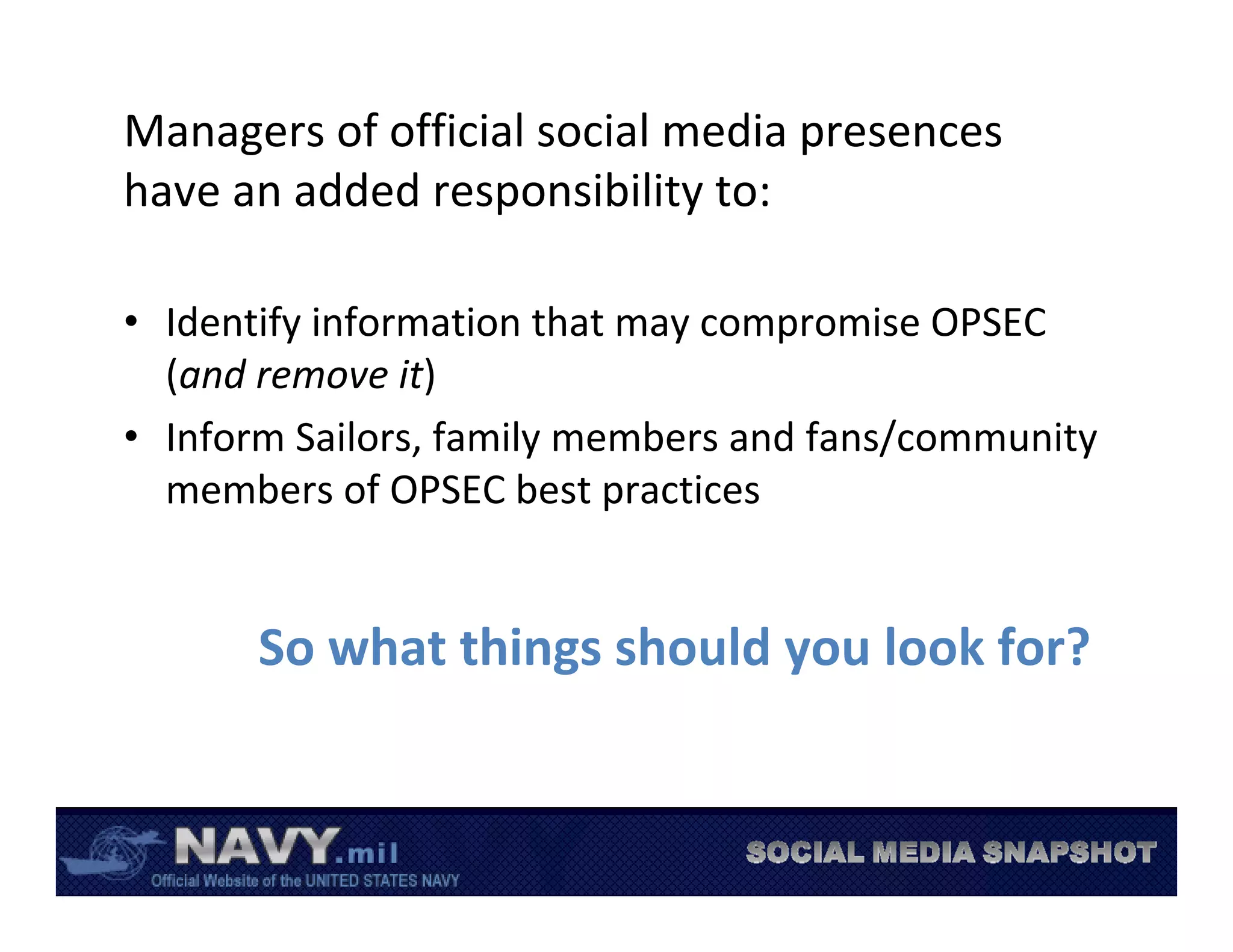 Managers of official social media presences 
have an added responsibility to:

• Identify information that may compromise OPSEC 
  (and remove it)
• Inform Sailors, family members and fans/community 
  members of OPSEC best practices


       So what things should you look for?
 