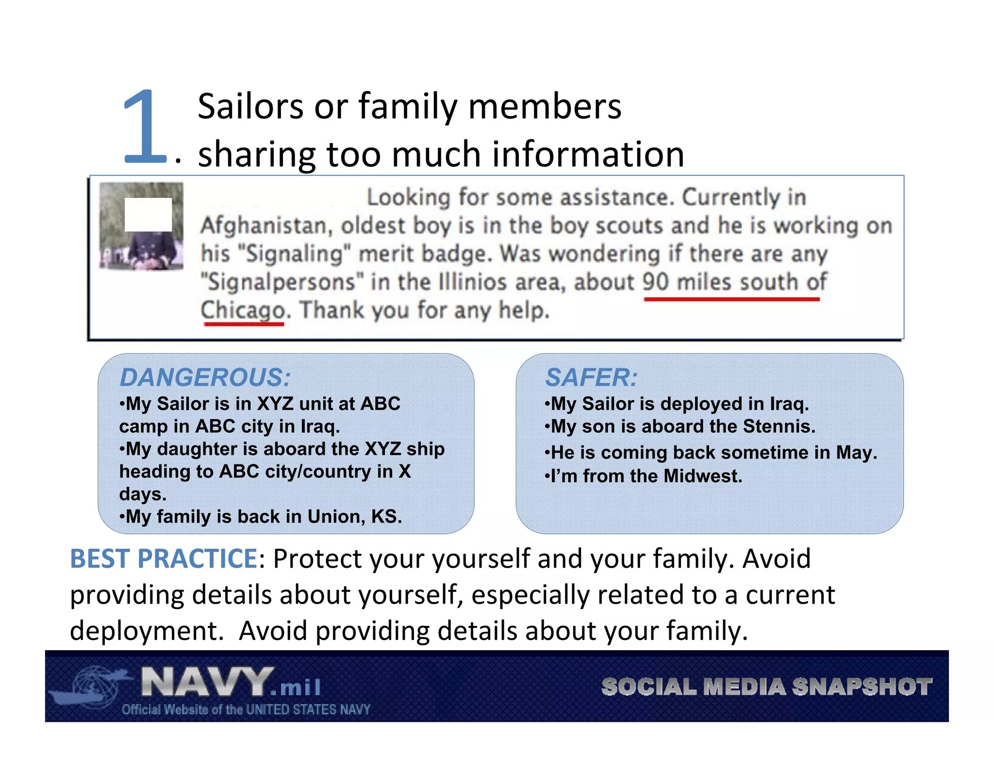 1        Sailors or family members 
         .  sharing too much information




    DANGEROUS:                            SAFER:
    •My Sailor is in XYZ unit at ABC      •My Sailor is deployed in Iraq.
    camp in ABC city in Iraq.             •My son is aboard the Stennis.
    •My daughter is aboard the XYZ ship   •He is coming back sometime in May.
    heading to ABC city/country in X      •I’m from the Midwest.
    days.
    •My family is back in Union, KS.

BEST PRACTICE: Protect your yourself and your family. Avoid 
providing details about yourself, especially related to a current 
deployment.  Avoid providing details about your family. 
 