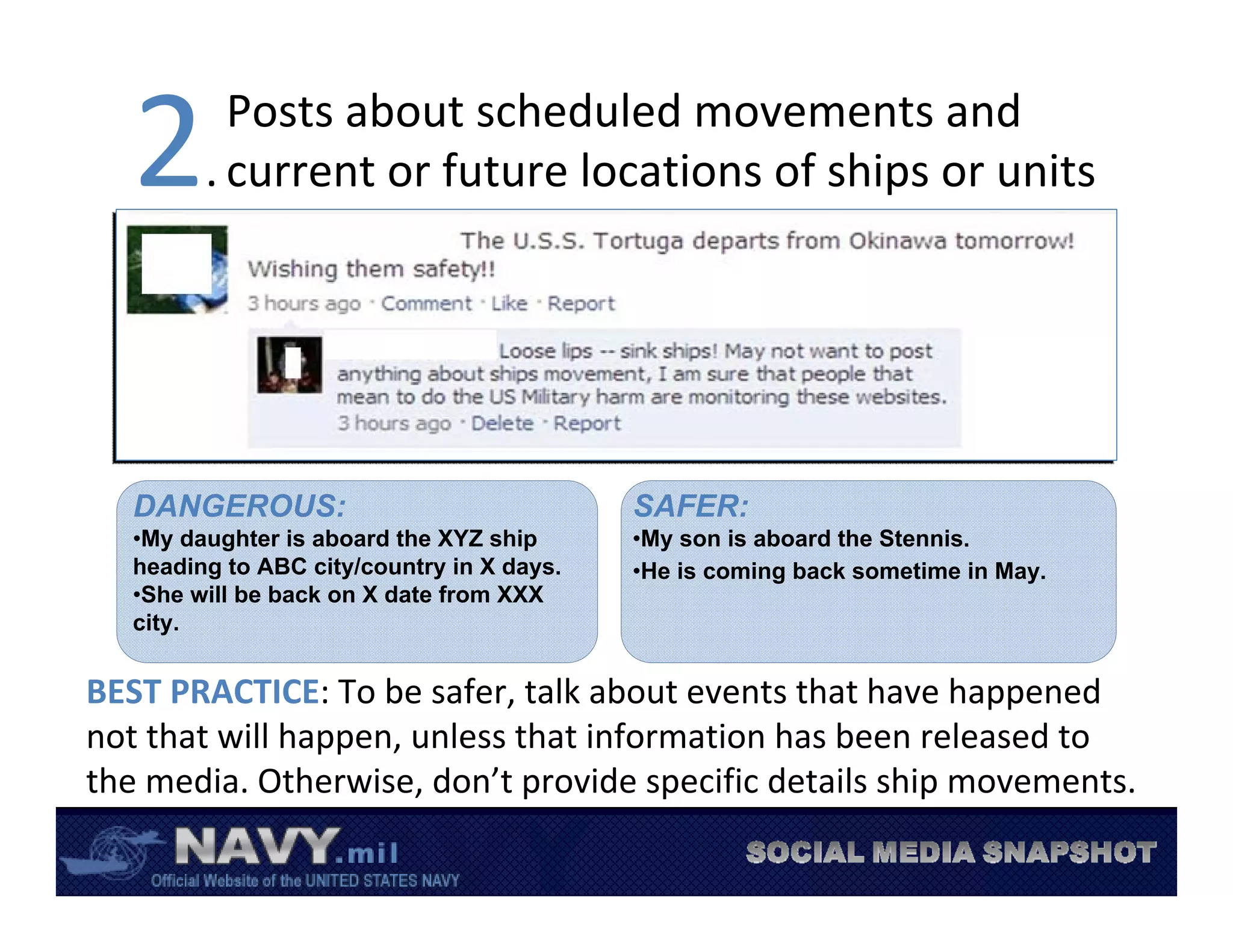 2       Posts about scheduled movements and 
         . current or future locations of ships or units




   DANGEROUS:                               SAFER:
   •My daughter is aboard the XYZ ship      •My son is aboard the Stennis.
   heading to ABC city/country in X days.   •He is coming back sometime in May.
   •She will be back on X date from XXX
   city.


BEST PRACTICE: To be safer, talk about events that have happened 
not that will happen, unless that information has been released to 
the media. Otherwise, don’t provide specific details ship movements. 
 