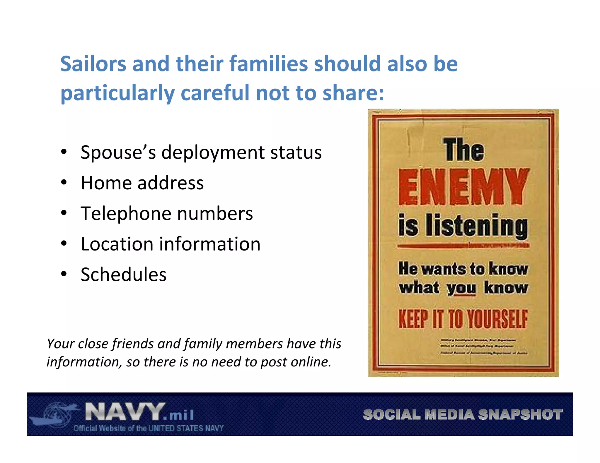 Sailors and their families should also be 
  particularly careful not to share:

  •   Spouse’s deployment status
  •   Home address
  •   Telephone numbers
  •   Location information
  •   Schedules


Your close friends and family members have this 
information, so there is no need to post online.
 