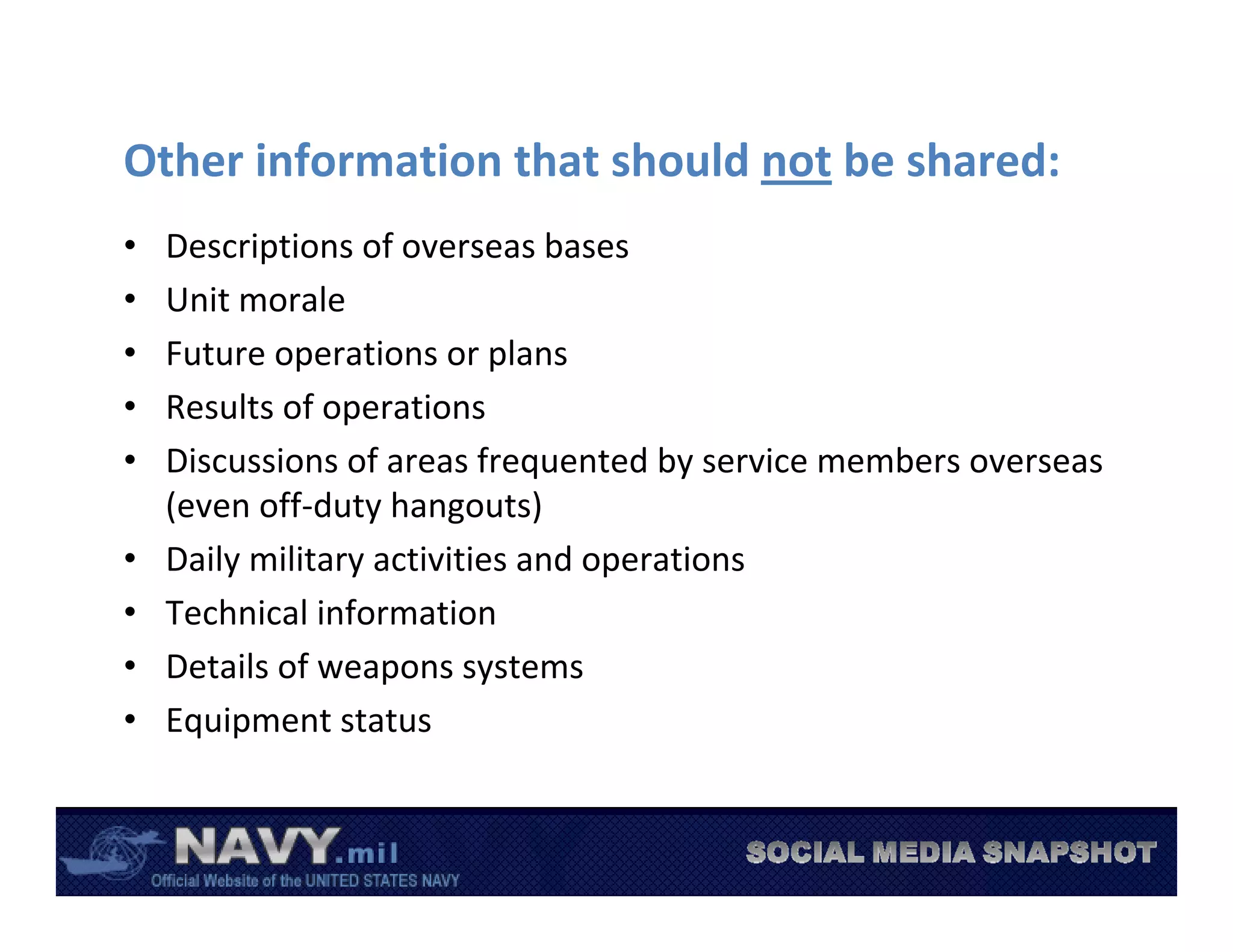 Other information that should not be shared:
•   Descriptions of overseas bases
•   Unit morale
•   Future operations or plans
•   Results of operations 
•   Discussions of areas frequented by service members overseas 
    (even off‐duty hangouts)
•   Daily military activities and operations
•   Technical information
•   Details of weapons systems
•   Equipment status
 