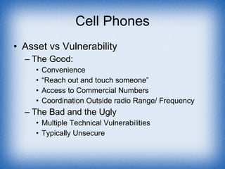 Cell Phones Asset vs Vulnerability The Good: Convenience “ Reach out and touch someone” Access to Commercial Numbers Coordination Outside radio Range/ Frequency The Bad and the Ugly Multiple Technical Vulnerabilities Typically Unsecure 