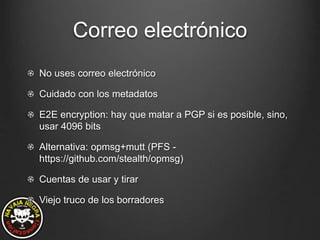 Correo electrónico
No uses correo electrónico
Cuidado con los metadatos
E2E encryption: hay que matar a PGP si es posible, sino,
usar 4096 bits
Alternativa: opmsg+mutt (PFS -
https://github.com/stealth/opmsg)
Cuentas de usar y tirar
Viejo truco de los borradores
 