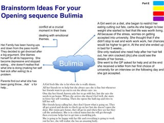 Part E

Brainstorm Ideas For your
Opening sequence Bulimia
                                                         A Girl went on a diet, she began to restrict her
                                conflict at a crucial    eating cutting out fats, carbs As she began to lose
                                moment in their lives    weight she started to feel that life was worth living.
                                dealing with emotional   All because of the stress, worries on getting
                                themes.                  accepted into university. She thought that if she
                                                         didn't stop to eat and work work work, her chances
Her Family has been having ups                           would be higher to get in. At the end she ended up
and down from the pass month.                            in bed for 5 weeks...
They decided to get divorced after                       She only realized she need help after her hair fell
a big argument. She blames                               out, her skin cracked (dry),she could see the
herself for all its happening. She                       details of her bones...
become depressive and stopped
eating... she doesn't realise that
what she is doing (making her self
                                               Bulimia   She went to the GP asked for help and at the end
                                                         she received a letter from her first choice of
                                                         university for an interview on the following day and
feel sick after eating) its a
problem.                                                 she got accepted.

Parents find out what she has
been going throw... Ask’s for
help...
 