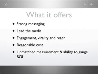 What it offers
• Strong messaging
• Lead the media
• Engagement, virality and reach
• Reasonable cost
• Unmatched measurement & ability to gauge
  ROI
 