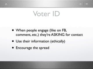 Voter ID

• When people engage (like on FB,
  comment, etc.) they’re ASKING for contact
• Use their information (ethically)
• Encourage the spread
 